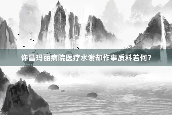 许昌玛丽病院医疗水谢却作事质料若何？